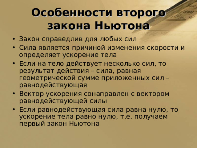 Особенности второго закона Ньютона Закон справедлив для любых сил Сила является причиной изменения скорости и определяет ускорение тела Если на тело действует несколько сил, то результат действия – сила, равная геометрической сумме приложенных сил – равнодействующая Вектор ускорения сонаправлен с вектором равнодействующей силы Если равнодействующая сила равна нулю, то ускорение тела равно нулю, т.е. получаем первый закон Ньютона  