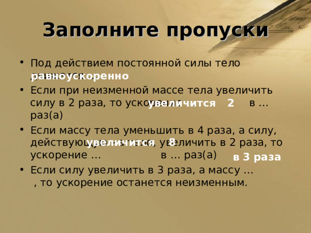 Заполните пропуски Под действием постоянной силы тело движется … Если при неизменной массе тела увеличить силу в 2 раза, то ускорение … в … раз(а) Если массу тела уменьшить в 4 раза, а силу, действующую на тело, увеличить в 2 раза, то ускорение … в … раз(а) Если силу увеличить в 3 раза, а массу … , то ускорение останется неизменным.  равноускоренно увеличится 2 увеличится 8 в 3 раза 