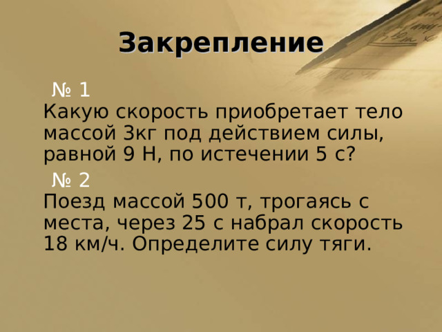 Закрепление  № 1  Какую скорость приобретает тело массой 3кг под действием силы, равной 9 Н, по истечении 5 с?  № 2   Поезд массой 500 т, трогаясь с места, через 25 с набрал скорость  18 км/ч. Определите силу тяги. 