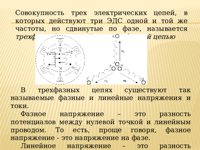 Совокупность трех электрических цепей, в которых действуют три ЭДС одной и той же частоты, но сдвинутые по фазе, называется трехфазной системой или трехфазной цепью В трехфазных цепях существуют так называемые фазные и линейные напряжения и токи. Фазное напряжение – это разность потенциалов между нулевой точкой и линейным проводом. То есть, проще говоря, фазное напряжение - это напряжение на фазе. Линейное напряжение – это разность потенциалов между линейными проводами. 
