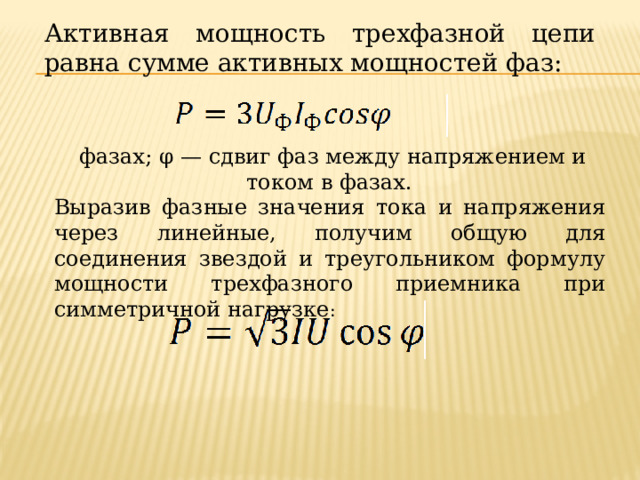 Активная мощность трехфазной цепи равна сумме активных мощностей фаз:     фазах; φ — сдвиг фаз между напряжением и током в фазах. Выразив фазные значения тока и напряжения через линейные, получим общую для соединения звездой и треугольником формулу мощности трехфазного приемника при симметричной нагрузке : 