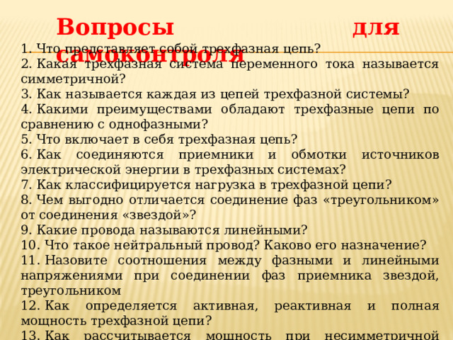 Вопросы для самоконтроля 1. Что представляет собой трехфазная цепь? 2. Какая трехфазная система переменного тока называется симметричной? 3. Как называется каждая из цепей трехфазной системы? 4. Какими преимуществами обладают трехфазные цепи по сравнению с однофазными? 5. Что включает в себя трехфазная цепь? 6. Как соединяются приемники и обмотки источников электрической энергии в трехфазных системах? 7. Как классифицируется нагрузка в трехфазной цепи? 8. Чем выгодно отличается соединение фаз «треугольником» от соединения «звездой»? 9. Какие провода называются линейными? 10. Что такое нейтральный провод? Каково его назначение? 11. Назовите соотношения между фазными и линейными напряжениями при соединении фаз приемника звездой, треугольником  12. Как определяется активная, реактивная и полная мощность трехфазной цепи? 13. Как рассчитывается мощность при несимметричной системе напряжений или при неравномерной нагрузке фаз в трехфазной системе? 