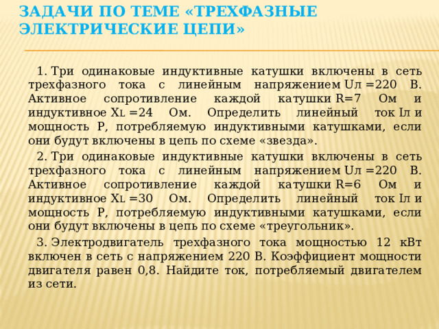 Задачи по теме «Трехфазные электрические цепи»   1. Три одинаковые индуктивные катушки включены в сеть трехфазного тока с линейным напряжением Uл =220 В. Активное сопротивление каждой катушки R=7 Ом и индуктивное X L  =24 Ом. Определить линейный ток Iл и мощность Р, потребляемую индуктивными катушками, если они будут включены в цепь по схеме «звезда». 2. Три одинаковые индуктивные катушки включены в сеть трехфазного тока с линейным напряжением Uл =220 В. Активное сопротивление каждой катушки R=6 Ом и индуктивное X L  =30 Ом. Определить линейный ток Iл и мощность Р, потребляемую индуктивными катушками, если они будут включены в цепь по схеме «треугольник». 3. Электродвигатель трехфазного тока мощностью 12 кВт включен в сеть с напряжением 220 В. Коэффициент мощности двигателя равен 0,8. Найдите ток, потребляемый двигателем из сети. 