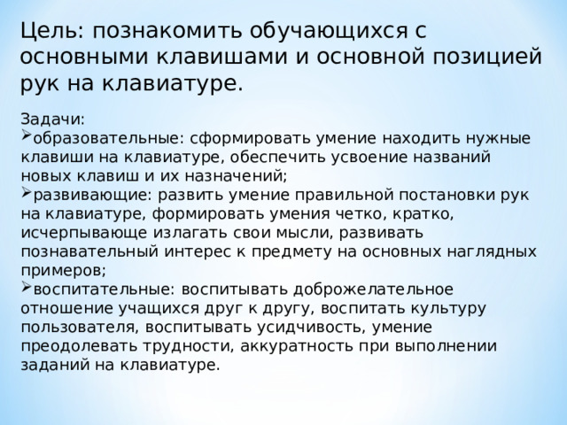 Цель: познакомить обучающихся с основными клавишами и основной позицией рук на клавиатуре. Задачи: образовательные: сформировать умение находить нужные клавиши на клавиатуре, обеспечить усвоение названий новых клавиш и их назначений; развивающие: развить умение правильной постановки рук на клавиатуре, формировать умения четко, кратко, исчерпывающе излагать свои мысли, развивать познавательный интерес к предмету на основных наглядных примеров;  воспитательные: воспитывать доброжелательное отношение учащихся друг к другу, воспитать культуру пользователя, воспитывать усидчивость, умение преодолевать трудности, аккуратность при выполнении заданий на клавиатуре. 