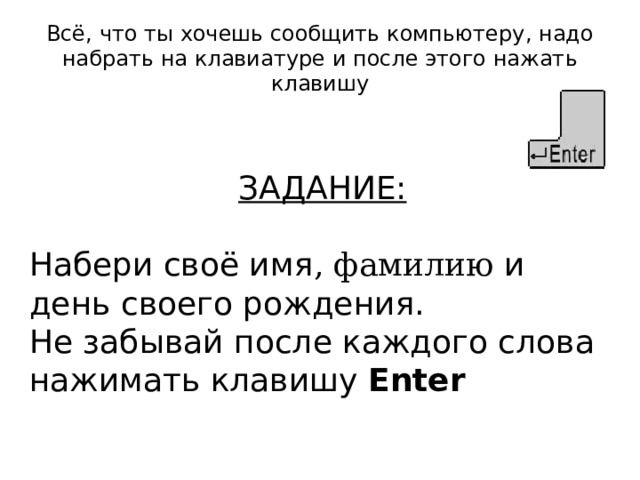 Всё, что ты хочешь сообщить компьютеру, надо набрать на клавиатуре и после этого нажать клавишу ЗАДАНИЕ: Набери своё имя , фамилию и день своего рождения. Не забывай после каждого слова нажимать клавишу Enter  