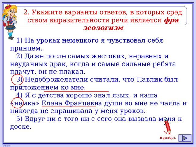 2. Ука­жи­те ва­ри­ан­ты от­ве­тов, в ко­то­рых сред­ством вы­ра­зи­тель­но­сти речи яв­ля­ет­ся фра­зео­ло­гизм 1) На уроках немецкого я чувствовал себя принцем. 2) Даже после самых жестоких, неравных и неудачных драк, когда и самые сильные ребята плачут, он не плакал. 3) Недоброжелатели считали, что Павлик был приложением ко мне. 4) Я с детства хорошо знал язык, и наша «немка» Елена Францевна души во мне не чаяла и никогда не спрашивала у меня уроков. 5) Вдруг ни с того ни с сего она вызвала меня к доске. 