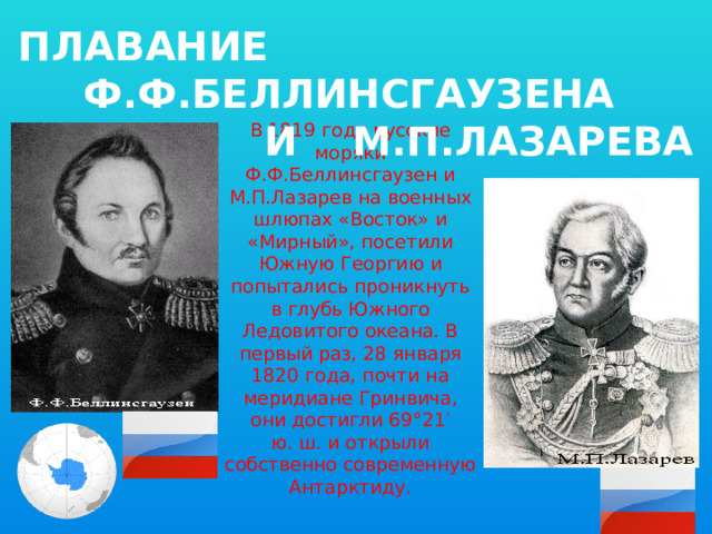 ПЛАВАНИЕ Ф.Ф.БЕЛЛИНСГАУЗЕНА И М.П.ЛАЗАРЕВА В 1819 году русские моряки Ф.Ф.Беллинсгаузен и М.П.Лазарев на военных шлюпах «Восток» и «Мирный», посетили Южную Георгию и попытались проникнуть в глубь Южного Ледовитого океана. В первый раз, 28 января 1820 года, почти на меридиане Гринвича, они достигли 69°21′ ю. ш. и открыли собственно современную Антарктиду. 