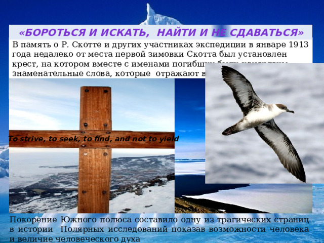 «Бороться и искать, найти и не сдаваться» В память о Р. Скотте и других участниках экспедиции в январе 1913 года недалеко от места первой зимовки Скотта был установлен крест, на котором вместе с именами погибших были начертаны знаменательные слова, которые отражают всю историю открытия Антарктиды   То strive, to seek, to find, and not to yield Покорение Южного полюса составило одну из трагических страниц в истории Полярных исследований показав возможности человека и величие человеческого духа  