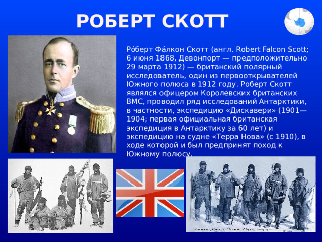 РОБЕРТ СКОТТ Ро́берт Фа́лкон Скотт (англ. Robert Falcon Scott; 6 июня 1868, Девонпорт — предположительно 29 марта 1912) — британский полярный исследователь, один из первооткрывателей Южного полюса в 1912 году. Роберт Скотт являлся офицером Королевских британских ВМС, проводил ряд исследований Антарктики, в частности, экспедицию «Дискавери» (1901—1904; первая официальная британская экспедиция в Антарктику за 60 лет) и экспедицию на судне «Терра Нова» (с 1910), в ходе которой и был предпринят поход к Южному полюсу. 