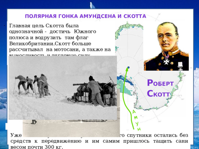Амундсен Полярная гонка Амундсена и Скотта   . Главная цель Скотта была однозначной - достичь Южного полюса и водрузить там флаг Великобритании.Скотт больше рассчитывал на мотосани, а также на выносливость и тягловую силу лошадей пони. Р оберт  с котт Уже на пол пути к полюсу Р. Скотт и его спутники остались без средств к передвижению и им самим пришлось тащить сани весом почти 300 кг.  