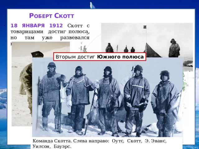Скотт Амундсен Р оберт С котт   . 18 января 1912 Скотт с товарищами достиг полюса, но там уже развевался норвежский флаг. Вторым достиг Южного полюса Скотт пережил страшное потрясение: он лишь второй!  До него здесь побывали! Роберт Скотт опоздал на 33 дня! Команда Скотта. Слева направо: Оутс, Скотт, Э. Эванс, Уилсон, Бауэрс.  