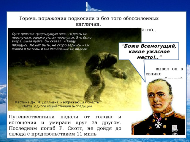 Горечь поражения подкосили и без того обессиленных англичан. В подавленном состоянии они отправились обратно.. Оутс проспал предыдущую ночь, надеясь не проснуться, однако утром проснулся. Это было вчера. Была пурга. Он сказал: «Пойду пройдусь. Может быть, не скоро вернусь.» Он вышел в метель, и мы его больше не видели 