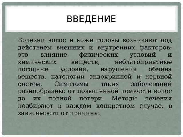 Введение Болезни волос и кожи головы возникают под действием внешних и внутренних факторов: это влияние физических условий и химических веществ, неблагоприятные погодные условия, нарушения обмена веществ, патологии эндокринной и нервной систем. Симптомы таких заболеваний разнообразны: от повышенной ломкости волос до их полной потери. Методы лечения подбирают в каждом конкретном случае, в зависимости от причины. 