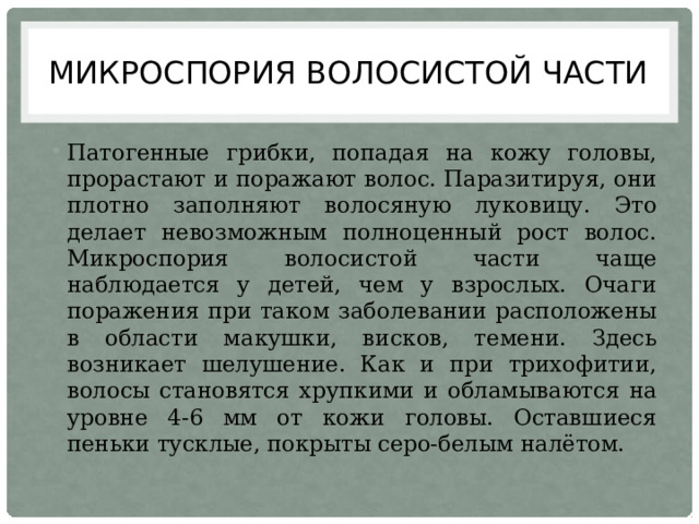 Микроспория волосистой части Патогенные грибки, попадая на кожу головы, прорастают и поражают волос. Паразитируя, они плотно заполняют волосяную луковицу. Это делает невозможным полноценный рост волос. Микроспория волосистой части чаще наблюдается у детей, чем у взрослых. Очаги поражения при таком заболевании расположены в области макушки, висков, темени. Здесь возникает шелушение. Как и при трихофитии, волосы становятся хрупкими и обламываются на уровне 4-6 мм от кожи головы. Оставшиеся пеньки тусклые, покрыты серо-белым налётом. 