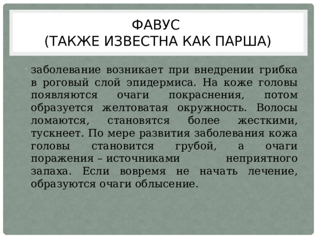 Фавус  (также известна как парша) заболевание возникает при внедрении грибка в роговый слой эпидермиса. На коже головы появляются очаги покраснения, потом образуется желтоватая окружность. Волосы ломаются, становятся более жесткими, тускнеет. По мере развития заболевания кожа головы становится грубой, а очаги поражения – источниками неприятного запаха. Если вовремя не начать лечение, образуются очаги облысение. 