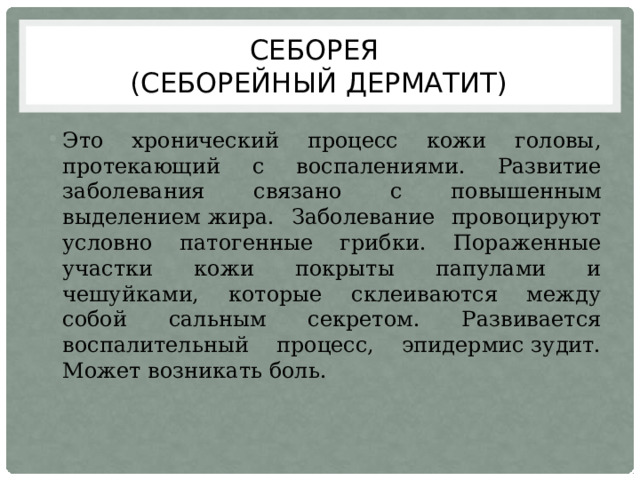 Себорея  (себорейный дерматит) Это хронический процесс кожи головы, протекающий с воспалениями. Развитие заболевания связано с повышенным выделением жира. Заболевание провоцируют условно патогенные грибки. Пораженные участки кожи покрыты папулами и чешуйками, которые склеиваются между собой сальным секретом. Развивается воспалительный процесс, эпидермис зудит. Может возникать боль. 