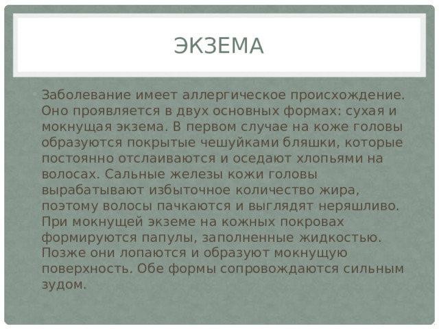 экзема Заболевание имеет аллергическое происхождение. Оно проявляется в двух основных формах: сухая и мокнущая экзема. В первом случае на коже головы образуются покрытые чешуйками бляшки, которые постоянно отслаиваются и оседают хлопьями на волосах. Сальные железы кожи головы вырабатывают избыточное количество жира, поэтому волосы пачкаются и выглядят неряшливо. При мокнущей экземе на кожных покровах формируются папулы, заполненные жидкостью. Позже они лопаются и образуют мокнущую поверхность. Обе формы сопровождаются сильным зудом. 