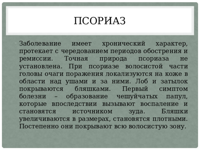 псориаз Заболевание имеет хронический характер, протекает с чередованием периодов обострения и ремиссии. Точная природа псориаза не установлена. При псориазе волосистой части головы очаги поражения локализуются на коже в области над ушами и за ними. Лоб и затылок покрываются бляшками. Первый симптом болезни – образование чешуйчатых папул, которые впоследствии вызывают воспаление и становятся источником зуда. Бляшки увеличиваются в размерах, становятся плотными. Постепенно они покрывают всю волосистую зону. 