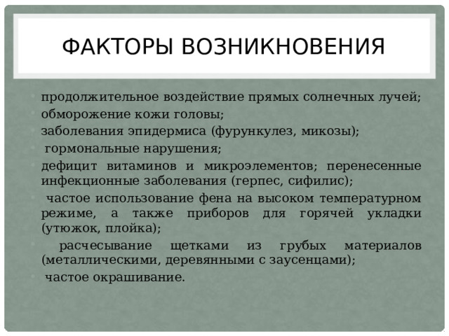 Факторы возникновения продолжительное воздействие прямых солнечных лучей; обморожение кожи головы; заболевания эпидермиса (фурункулез, микозы);  гормональные нарушения; дефицит витаминов и микроэлементов; перенесенные инфекционные заболевания (герпес, сифилис);  частое использование фена на высоком температурном режиме, а также приборов для горячей укладки (утюжок, плойка);  расчесывание щетками из грубых материалов (металлическими, деревянными с заусенцами);  частое окрашивание. 