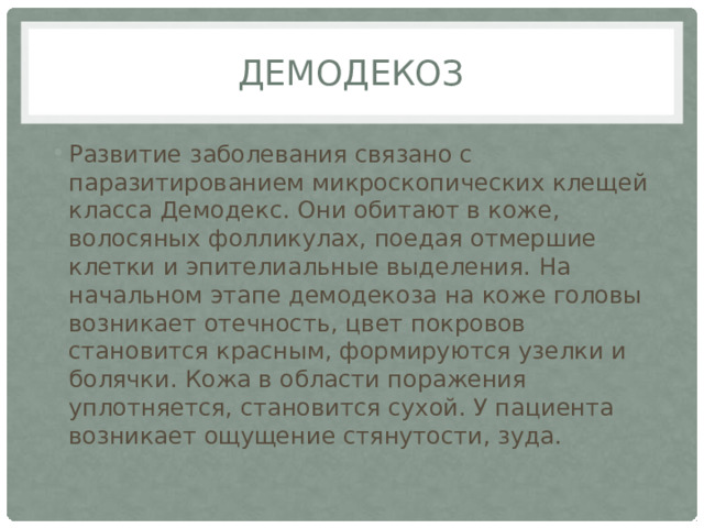 демодекоз Развитие заболевания связано с паразитированием микроскопических клещей класса Демодекс. Они обитают в коже, волосяных фолликулах, поедая отмершие клетки и эпителиальные выделения. На начальном этапе демодекоза на коже головы возникает отечность, цвет покровов становится красным, формируются узелки и болячки. Кожа в области поражения уплотняется, становится сухой. У пациента возникает ощущение стянутости, зуда. 