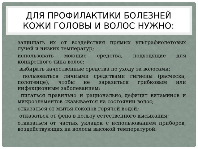 Для профилактики болезней кожи головы и волос нужно: защищать их от воздействия прямых ультрафиолетовых лучей и низких температур; использовать моющие средства, подходящие для конкретного типа волос;  выбирать качественные средства по уходу за волосами;  пользоваться личными средствами гигиены (расческа, полотенце), чтобы не заразиться грибковым или инфекционным заболеванием;  питаться правильно и рационально, дефицит витаминов и микроэлементов сказывается на состоянии волос; отказаться от мытья локонов горячей водой;  отказаться от фена в пользу естественного высыхания; отказаться от частых укладок с использованием приборов, воздействующих на волосы высокой температурой. 