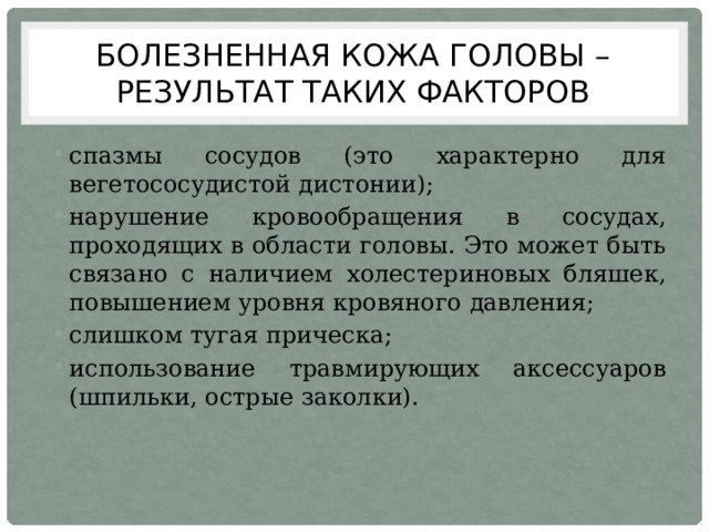 Болезненная кожа головы – результат таких факторов спазмы сосудов (это характерно для вегетососудистой дистонии); нарушение кровообращения в сосудах, проходящих в области головы. Это может быть связано с наличием холестериновых бляшек, повышением уровня кровяного давления; слишком тугая прическа; использование травмирующих аксессуаров (шпильки, острые заколки). 