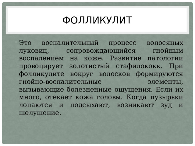Фолликулит Это воспалительный процесс волосяных луковиц, сопровождающийся гнойным воспалением на коже. Развитие патологии провоцирует золотистый стафилококк. При фолликулите вокруг волосков формируются гнойно-воспалительные элементы, вызывающие болезненные ощущения. Если их много, отекает кожа головы. Когда пузырьки лопаются и подсыхают, возникают зуд и шелушение. 