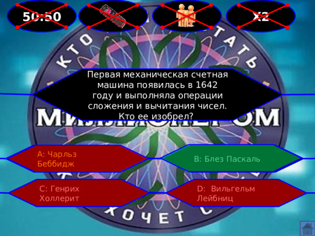 50:50 Х2   Первая механическая счетная машина появилась в 1642 году и выполняла операции сложения и вычитания чисел. Кто ее изобрел? В: Блез Паскаль А: Чарльз Беббидж С: Генрих Холлерит D: Вильгельм Лейбниц 