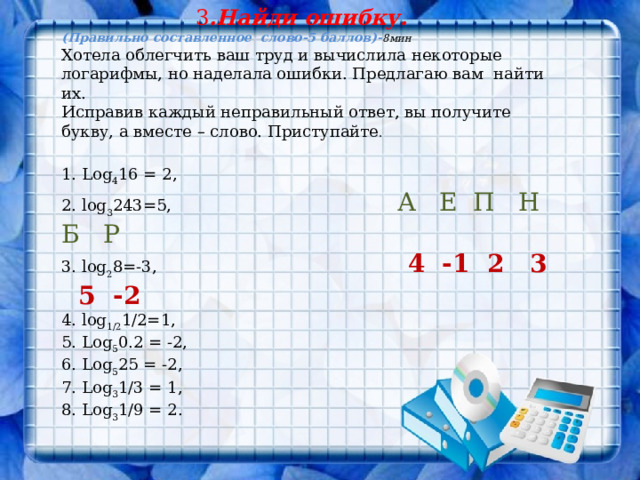 3 .Найди ошибку. (Правильно составленное слово-5 баллов)- 8мин Хотела облегчить ваш труд и вычислила некоторые логарифмы, но наделала ошибки. Предлагаю вам найти их. Исправив каждый неправильный ответ, вы получите букву, а вместе – слово. Приступайте . 1. Log 4 16 = 2, 2. log 3 243=5, А Е П Н Б Р 3. log 2 8=-3, 4 -1 2 3 5 -2 4. log 1/2 1/2=1, 5. Log 5 0.2 = -2, 6. Log 5 25 = -2, 7. Log 3 1/3 = 1, 8. Log 3 1/9 = 2. 