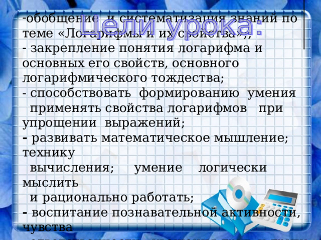 обобщение и систематизация знаний по теме «Логарифмы и их свойства»;;  закрепление понятия логарифма и основных его свойств, основного логарифмического тождества; - способствовать формированию умения применять свойства логарифмов при упрощении выражений; - развивать математическое мышление; технику  вычисления; умение логически мыслить  и рационально работать; - воспитание познавательной активности, чувства  ответственности, уважения друг к другу. 