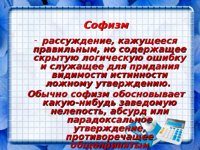 Софизм рассуждение, кажущееся правильным, но содержащее скрытую логическую ошибку и служащее для придания видимости истинности ложному утверждению. Обычно софизм обосновывает какую-нибудь заведомую нелепость, абсурд или парадоксальное утверждение, противоречащее общепринятым представлениям. 