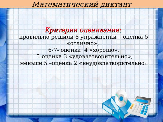 Математический диктант Критерии оценивания: правильно решили 8 упражнений – оценка 5 « отлично » , 6-7- оценка 4 « хорошо » ,  5-оценка 3 « удовлетворительно » , меньше 5 – оценка 2 « неудовлетворительно » . 