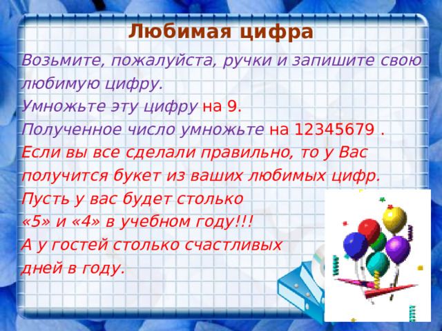 Любимая цифра Возьмите, пожалуйста, ручки и запишите свою любимую цифру. Умножьте эту цифру на 9. Полученное число умножьте на 12345679 . Если вы все сделали правильно, то у Вас получится букет из ваших любимых цифр. Пусть у вас будет столько «5» и «4» в учебном году!!! А у гостей столько счастливых дней в году. 