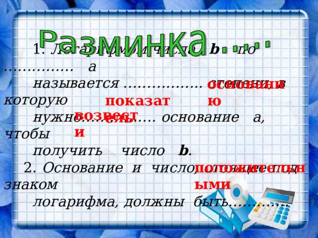   1. Логарифмом числа b  по …………… а  называется …………….. степени, в которую  нужно……………. основание а, чтобы  получить число b .  2. Основание и число, стоящее под знаком  логарифма, должны быть…………. основанию  показатель возвести положительными 