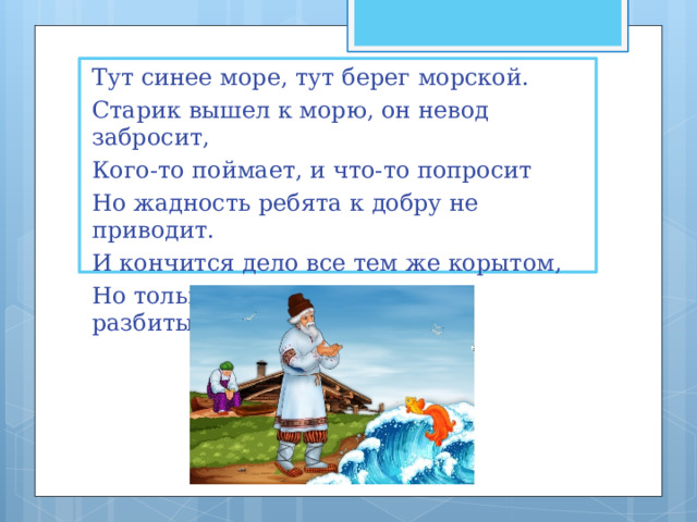 Тут синее море, тут берег морской. Старик вышел к морю, он невод забросит, Кого-то поймает, и что-то попросит Но жадность ребята к добру не приводит. И кончится дело все тем же корытом, Но только не новым, а старым, разбитым. 