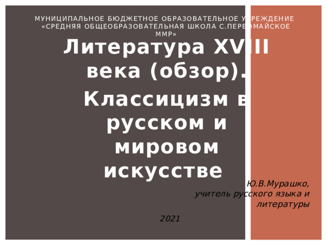 Муниципальное бюджетное образовательное учреждение  «Средняя общеобразовательная школа с.Первомайское ММР» Литература XVIII века (обзор). Классицизм в русском и мировом искусстве Ю.В.Мурашко, учитель русского языка и литературы 2021 