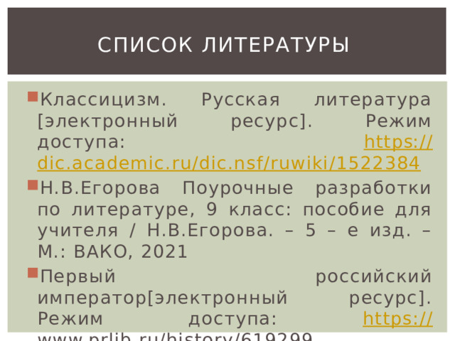 Список литературы Классицизм. Русская литература [электронный ресурс]. Режим доступа: https :// dic.academic.ru/dic.nsf/ruwiki/1522384 Н.В.Егорова Поурочные разработки по литературе, 9 класс: пособие для учителя / Н.В.Егорова. – 5 – е изд. – М.: ВАКО, 2021 Первый российский император[электронный ресурс]. Режим доступа: https:// www.prlib.ru/history/619299  