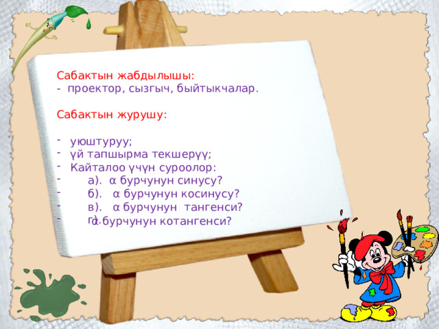 Сабактын жабдылышы: - проектор, сызгыч, быйтыкчалар. Сабактын журушу: уюштуруу; үй тапшырма текшерүү; Кайталоо үчүн суроолор:  а). α бурчунун синусу?  б). α бурчунун косинусу?  в). α бурчунун тангенси?  г). α бурчунун котангенси? 