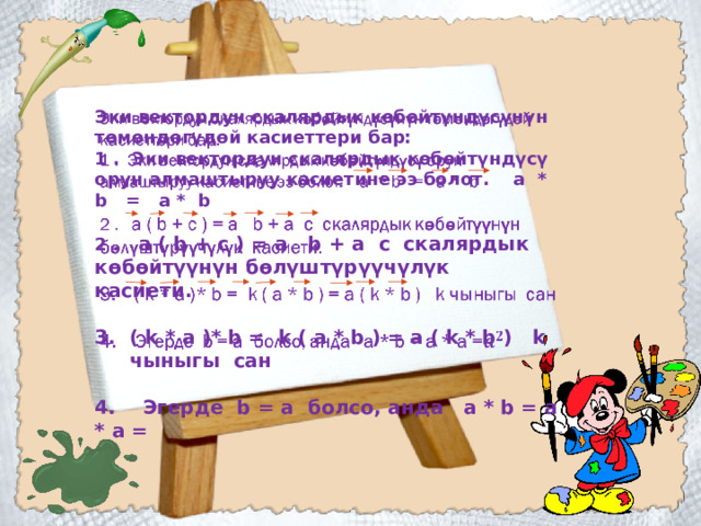   Эки вектордун скалярдык көбөйтүндүсүнүн төмөндөгүдөй касиеттери бар: 1 . Эки вектордун скалярдык көбөйтүндүсү орун алмаштыруу касиетине ээ болот. а * b = а * b  2 . а ( b + c ) = a b + a c скалярдык көбөйтүүнүн бөлүштүрүүчүлүк касиети.  ( k * a )* b = k ( a * b ) = a ( k * b ) k чыныгы сан  4. Эгерде b = a болсо, анда а * b = a * a =     