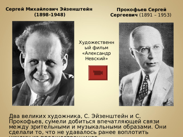 Прокофьев  Сергей  Сергеевич (1891 – 1953) Сергей Михайлович Эйзенштейн  (1898-1948) Художественный фильм «Александр Невский» ДДва великих художника, С. Эйзенштейн и С. Прокофьев, сумели добиться впечатляющей связи между зрительными и музыкальными образами. Они сделали то, что не удавалось ранее воплотить никому из предшественников . 