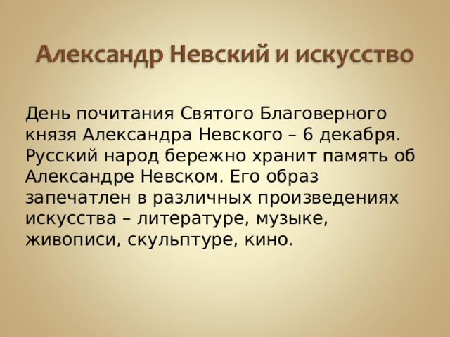 ДДень почитания Святого Благоверного князя Александра Невского – 6 декабря. Русский народ бережно хранит память об Александре Невском. Его образ запечатлен в различных произведениях искусства – литературе, музыке, живописи, скульптуре, кино. 