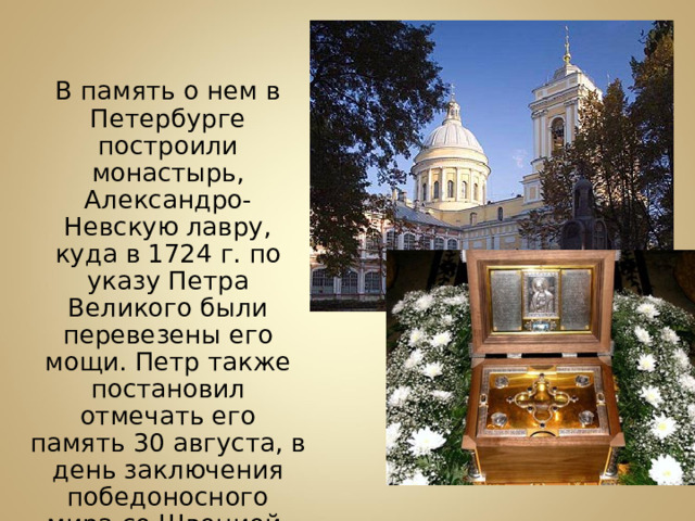  В память о нем в Петербурге построили монастырь, Александро-Невскую лавру, куда в 1724 г. по указу Петра Великого были перевезены его мощи. Петр также постановил отмечать его память 30 августа, в день заключения победоносного мира со Швецией. 