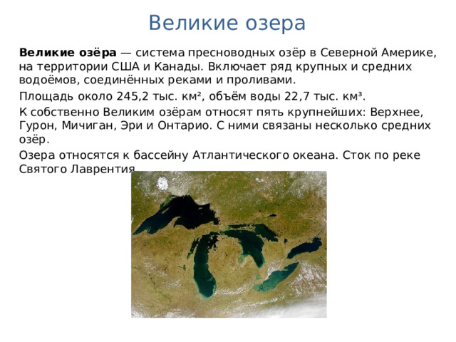 Великие озера Великие озёра  — система пресноводных озёр в Северной Америке, на территории США и Канады. Включает ряд крупных и средних водоёмов, соединённых реками и проливами. Площадь около 245,2 тыс. км², объём воды 22,7 тыс. км³. К собственно Великим озёрам относят пять крупнейших: Верхнее, Гурон, Мичиган, Эри и Онтарио. С ними связаны несколько средних озёр. Озера относятся к бассейну Атлантического океана. Сток по реке Святого Лаврентия. 