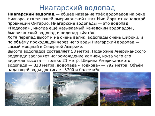 Ниагарский водопад Ниагарский водопад  — общее название трёх водопадов на реке Ниагара, отделяющей американский штат Нью-Йорк от канадской провинции Онтарио. Ниагарские водопады — это водопад «Подкова» , иногда ещё называемый Канадским водопадом , Американский водопад и водопад «Фата́». Хотя перепад высот и не очень велик, водопады очень широки, и по объёму проходящей через него воды Ниагарский водопад — самый мощный в Северной Америке. Высота водопадов составляет 53 метра. Подножие Американского водопада заслоняет нагромождение камней, из-за чего его видимая высота — только 21 метр. Ширина Американского водопада — 323 метра, водопада «Подкова» — 792 метра. Объём падающей воды достигает 5700 и более м³/с. 