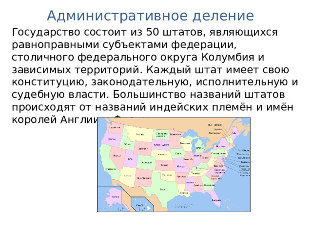 Административное деление Государство состоит из 50 штатов, являющихся равноправными субъектами федерации, столичного федерального округа Колумбия и зависимых территорий. Каждый штат имеет свою конституцию, законодательную, исполнительную и судебную власти. Большинство названий штатов происходят от названий индейских племён и имён королей Англии и Франции. 