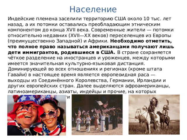 Население Индейские племена заселили территорию США около 10 тыс. лет назад, а их потомки оставались преобладающим этническим компонентом до конца XVII века. Современные жители — потомки относительно недавних (XVII—XX веков) переселенцев из Европы (преимущественно Западной) и Африки. Необходимо отметить, что полное право называться американцами получают лишь дети иммигрантов, родившиеся в США. В стране сохраняется чёткое разделение на иностранцев и уроженцев, между которыми имеется значительная культурно-языковая дистанция. Доминирующей во всех отношениях и регионах (кроме штата Гавайи) в настоящее время является европеоидная раса — выходцы из Соединённого Королевства, Германии, Ирландии и других европейских стран. Далее выделяются афроамериканцы, латиноамериканцы, азиаты, индейцы и прочие, на которых приходится свыше трети населения. 