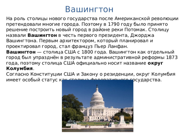Вашингтон На роль столицы нового государства после Американской революции претендовали многие города. Поэтому в 1790 году было принято решение построить новый город в районе реки Потомак. Столицу назвали Вашингтон в честь первого президента, Джорджа Вашингтона. Первым архитектором, который планировал и проектировал город, стал француз Пьер Ланфан. Вашингтон — столица США с 1800 года. Вашингтон как отдельный город был упразднён в результате административной реформы 1873 года, поэтому столица США официально носит название округ Колумбия . Согласно Конституции США и Закону о резиденции, округ Колумбия имеет особый статус как столица федеративного государства. 