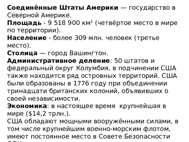 Соединённые Штаты Америки  — государство в Северной Америке. Площадь - 9 518 900 км² (четвёртое место в мире по территории). Население - более 309 млн. человек (третье место). Столица  — город Вашингтон. Административное деление : 50 штатов и федеральный округ Колумбия, в подчинении США также находится ряд островных территорий. США были образованы в 1776 году при объединении тринадцати британских колоний, объявивших о своей независимости. Экономика : в настоящее время крупнейшая в мире ($14,2 трлн.). США обладают мощными вооружёнными силами, в том числе крупнейшим военно-морским флотом, имеют постоянное место в Совете Безопасности ООН, государство-учредитель Североатлантического альянса. США располагают вторым по совокупной мощности ядерным потенциалом на Земле. 