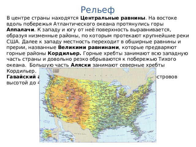 Рельеф В центре страны находятся Центральные равнины . На востоке вдоль побережья Атлантического океана протянулись горы Аппалачи . К западу и югу от неё поверхность выравнивается, образуя низменные районы, по которым протекают крупнейшие реки США. Далее к западу местность переходит в обширные равнины и прерии, названные Великими равнинами , которые предваряют горные районы Кордильер. Горные хребты занимают всю западную часть страны и довольно резко обрываются к побережью Тихого океана. Большую часть Аляски занимают северные хребты Кордильер. Гавайский архипелаг является серией вулканических островов высотой до 4205 м. 