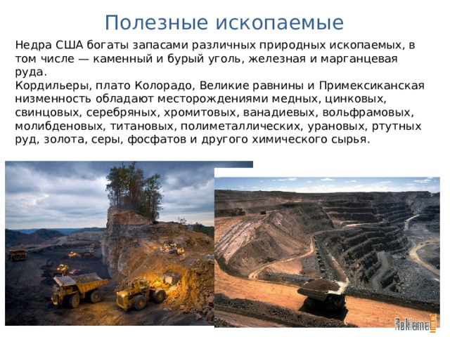 Полезные ископаемые Недра США богаты запасами различных природных ископаемых, в том числе — каменный и бурый уголь, железная и марганцевая руда. Кордильеры, плато Колорадо, Великие равнины и Примексиканская низменность обладают месторождениями медных, цинковых, свинцовых, серебряных, хромитовых, ванадиевых, вольфрамовых, молибденовых, титановых, полиметаллических, урановых, ртутных руд, золота, серы, фосфатов и другого химического сырья. 
